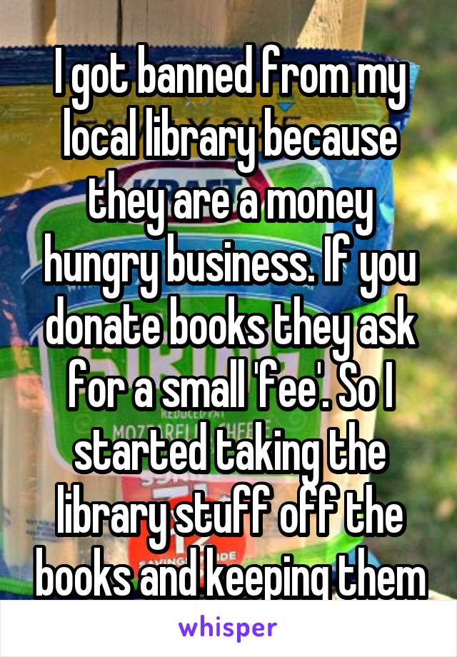 I got banned from my local library because they are a money hungry business. If you donate books they ask for a small 'fee'. So I started taking the library stuff off the books and keeping them