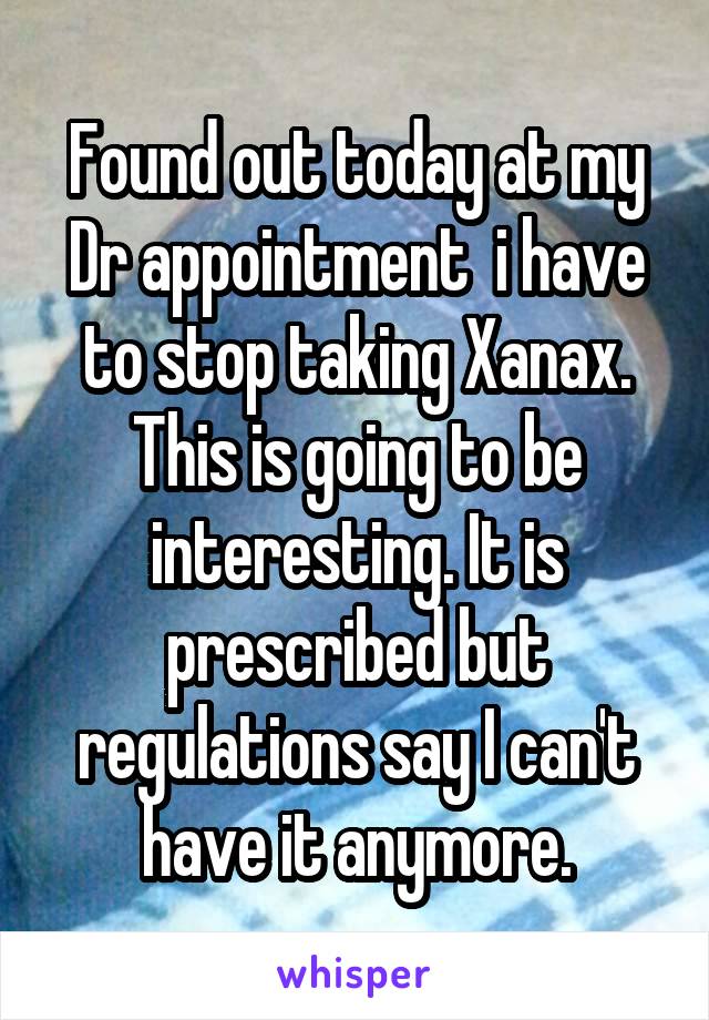 Found out today at my Dr appointment  i have to stop taking Xanax. This is going to be interesting. It is prescribed but regulations say I can't have it anymore.