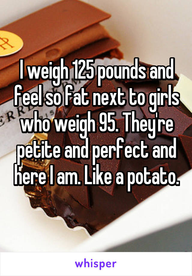 I weigh 125 pounds and feel so fat next to girls who weigh 95. They're petite and perfect and here I am. Like a potato.  