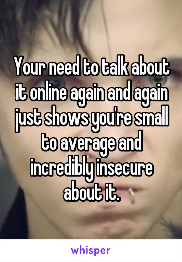 Your need to talk about it online again and again just shows you're small to average and incredibly insecure about it.