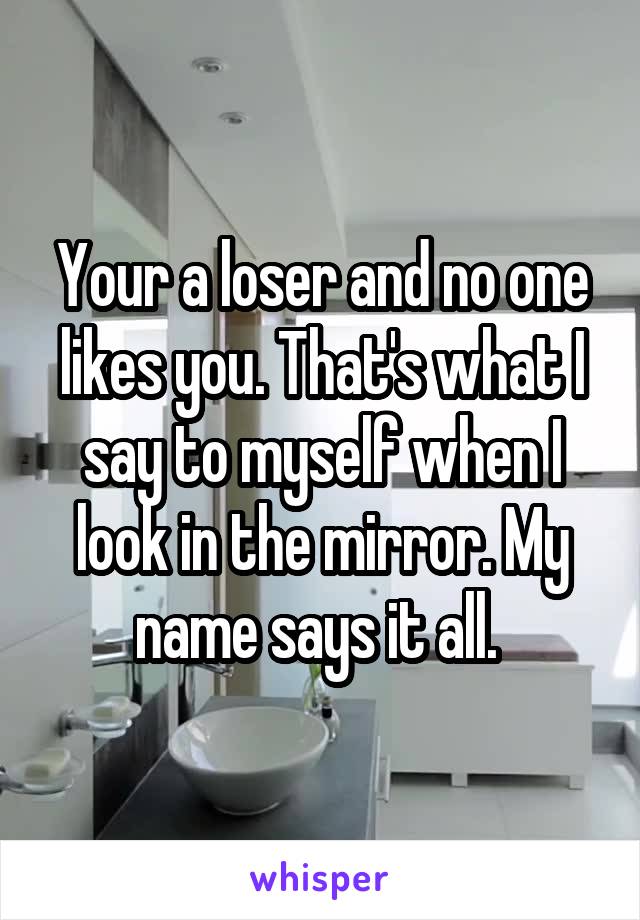 Your a loser and no one likes you. That's what I say to myself when I look in the mirror. My name says it all. 