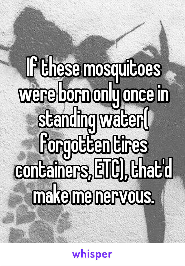 If these mosquitoes were born only once in standing water( forgotten tires containers, ETC), that'd make me nervous.