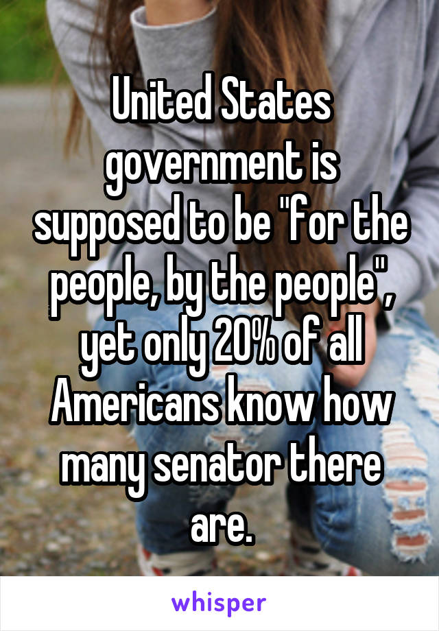 United States government is supposed to be "for the people, by the people", yet only 20% of all Americans know how many senator there are.