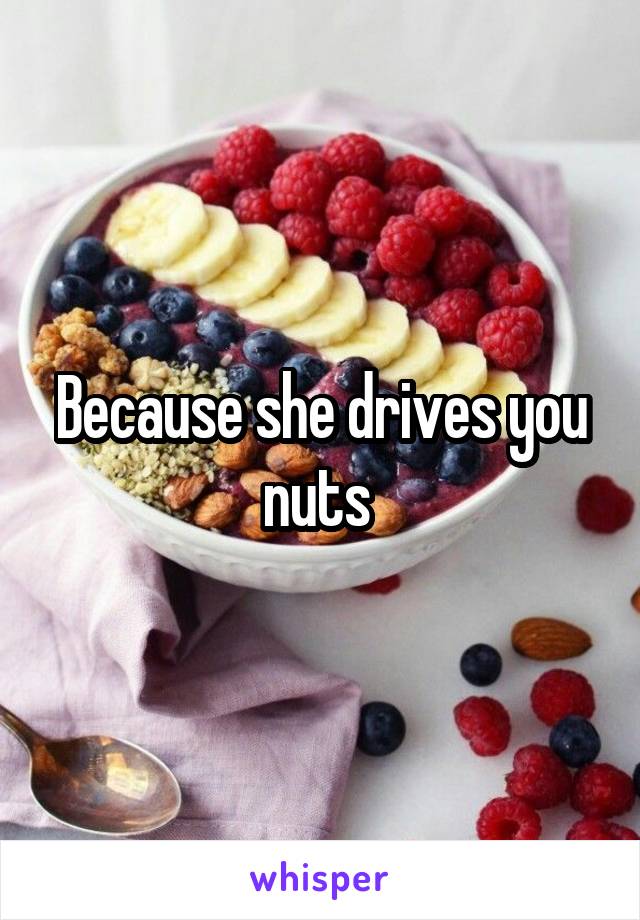 Because she drives you nuts 