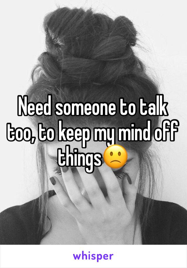 Need someone to talk too, to keep my mind off things🙁