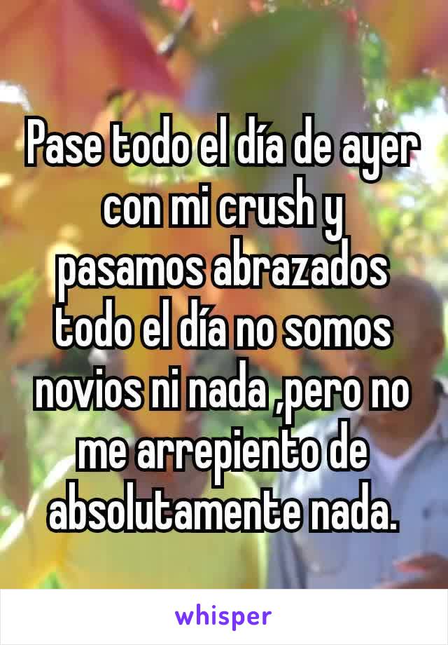 Pase todo el día de ayer con mi crush y pasamos abrazados todo el día no somos novios ni nada ,pero no me arrepiento de absolutamente nada.