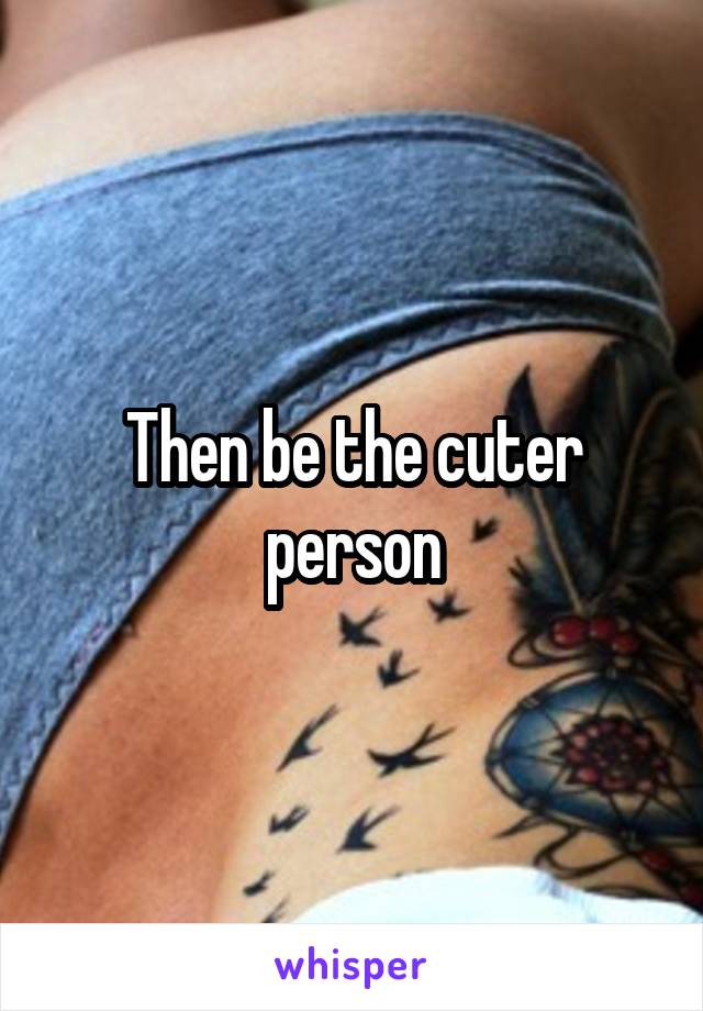 Then be the cuter person