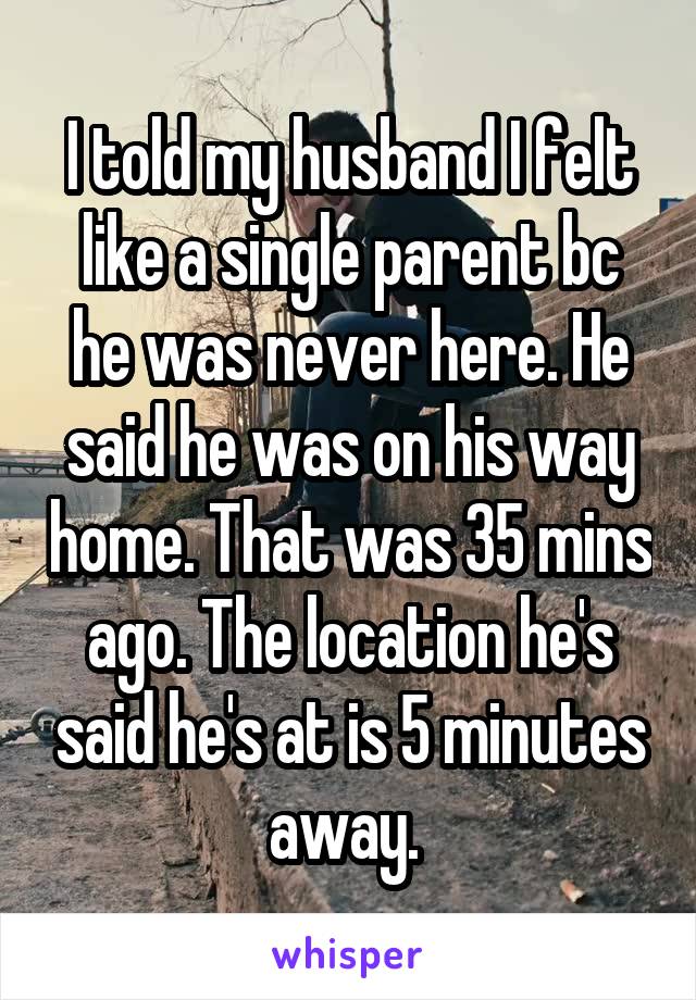 I told my husband I felt like a single parent bc he was never here. He said he was on his way home. That was 35 mins ago. The location he's said he's at is 5 minutes away. 