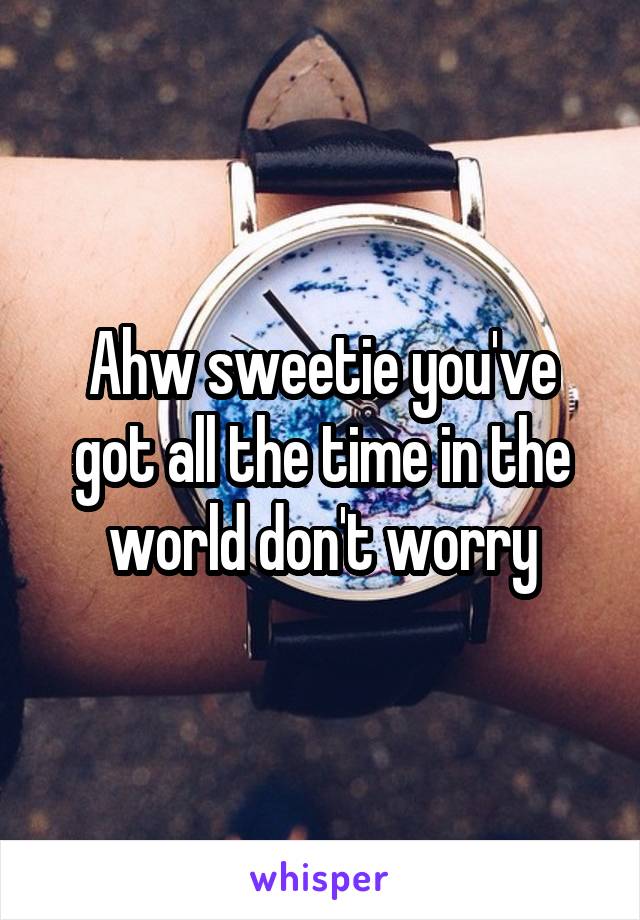 Ahw sweetie you've got all the time in the world don't worry