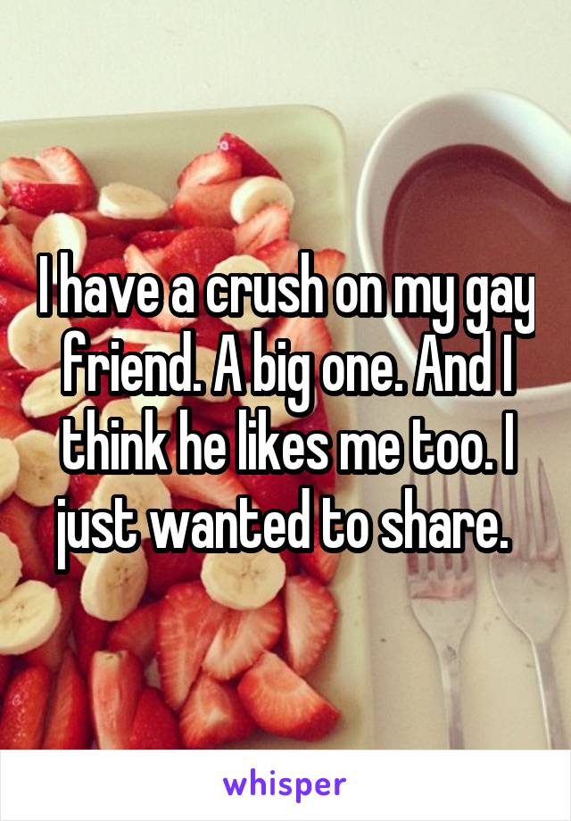 I have a crush on my gay friend. A big one. And I think he likes me too. I just wanted to share. 