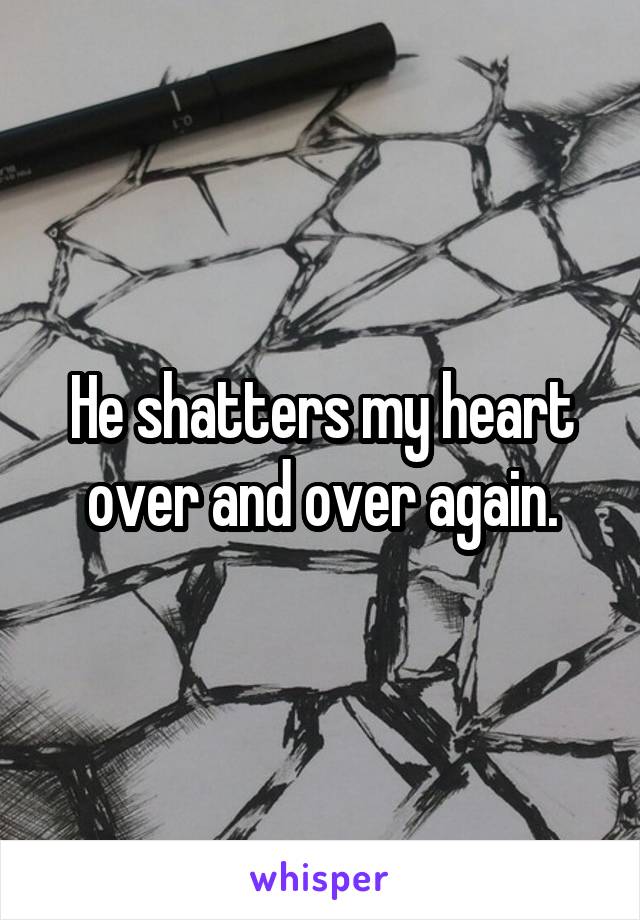 He shatters my heart over and over again.