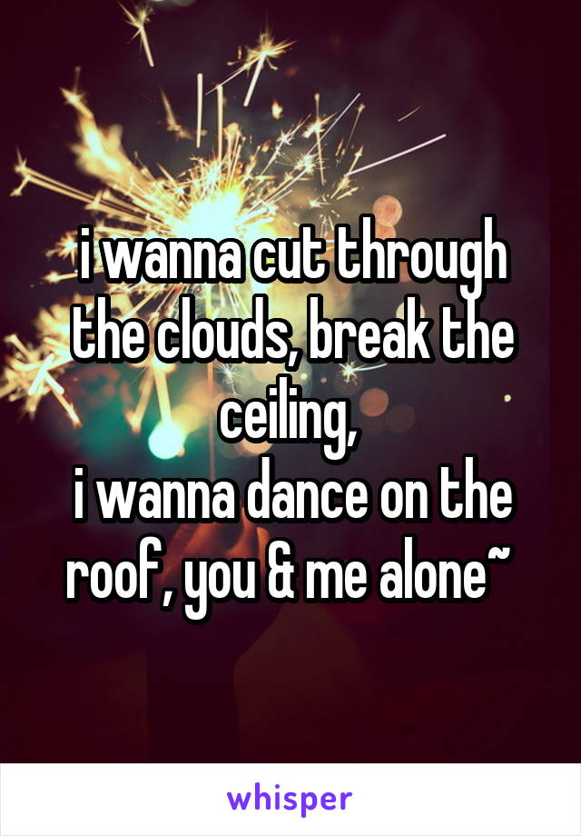  i wanna cut through the clouds, break the ceiling, 
i wanna dance on the roof, you & me alone~ 