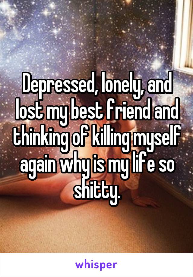 Depressed, lonely, and lost my best friend and thinking of killing myself again why is my life so shitty.