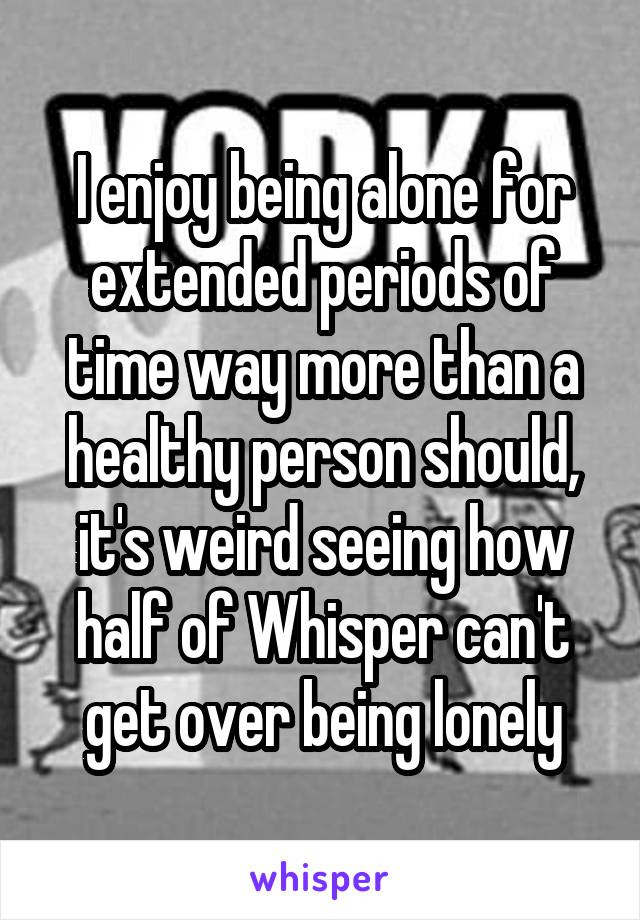 I enjoy being alone for extended periods of time way more than a healthy person should, it's weird seeing how half of Whisper can't get over being lonely