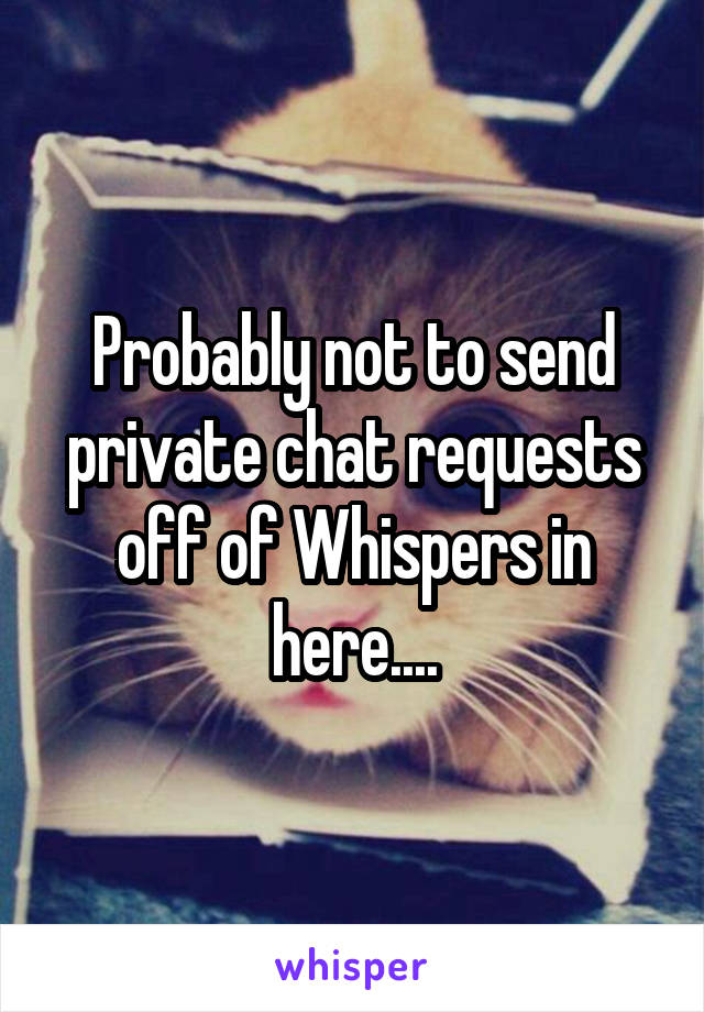 Probably not to send private chat requests off of Whispers in here....