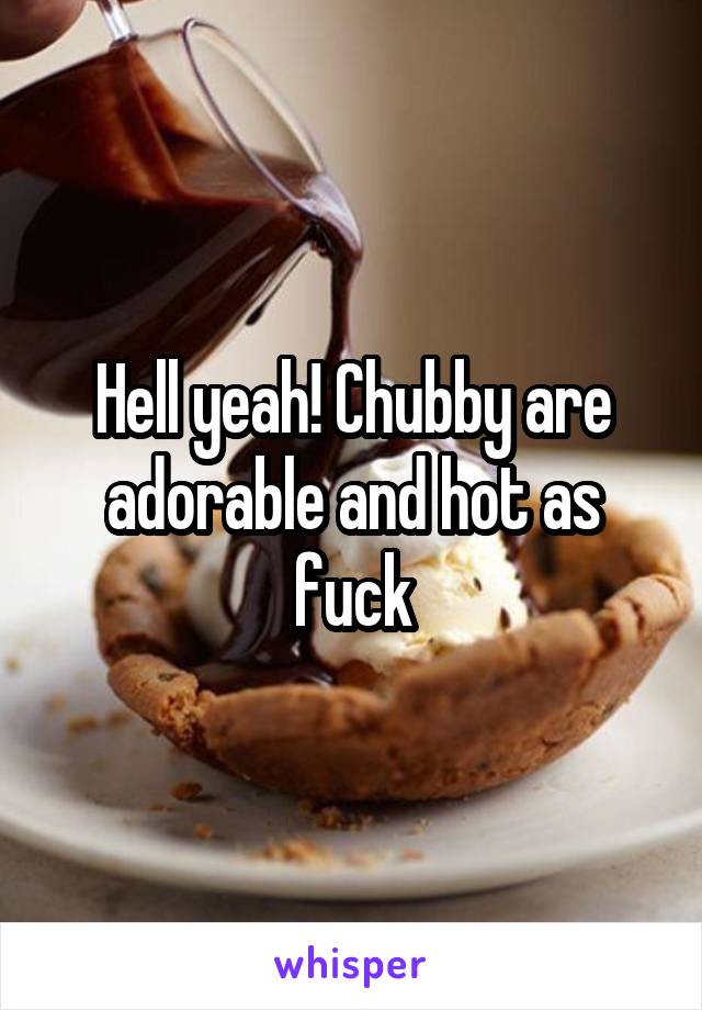 Hell yeah! Chubby are adorable and hot as fuck