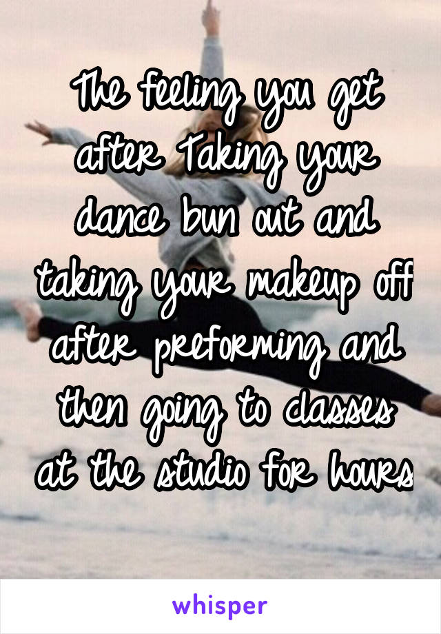 The feeling you get after Taking your dance bun out and taking your makeup off after preforming and then going to classes at the studio for hours 