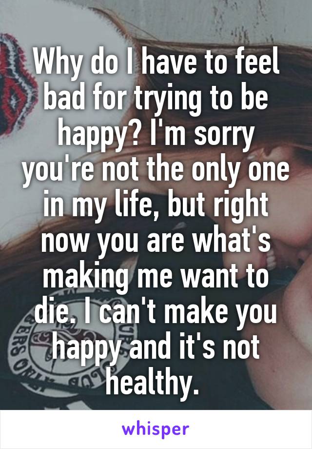 Why do I have to feel bad for trying to be happy? I'm sorry you're not the only one in my life, but right now you are what's making me want to die. I can't make you happy and it's not healthy. 