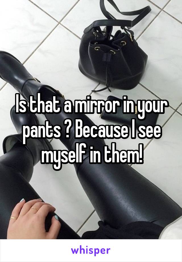 Is that a mirror in your pants ? Because I see myself in them!