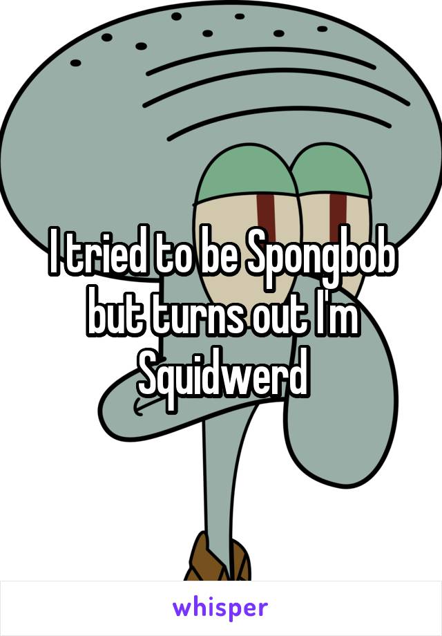 I tried to be Spongbob but turns out I'm Squidwerd