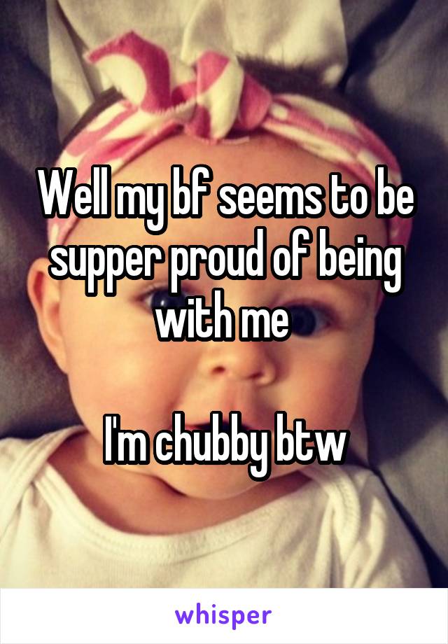 Well my bf seems to be supper proud of being with me 

I'm chubby btw