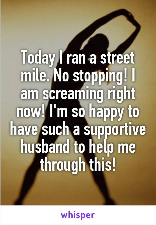 Today I ran a street mile. No stopping! I am screaming right now! I'm so happy to have such a supportive husband to help me through this!