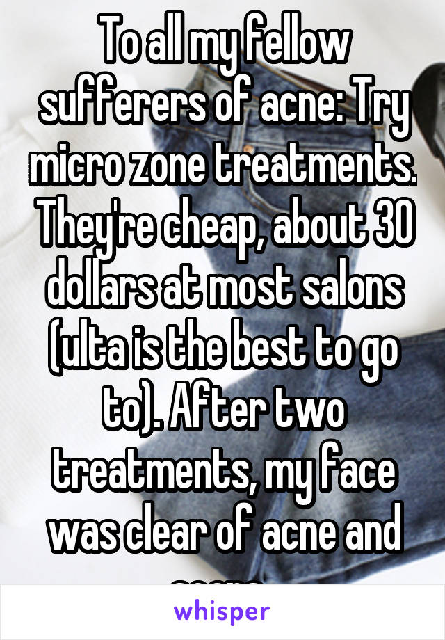 To all my fellow sufferers of acne: Try micro zone treatments. They're cheap, about 30 dollars at most salons (ulta is the best to go to). After two treatments, my face was clear of acne and scars. 