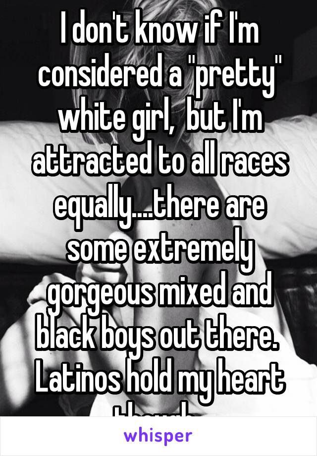 I don't know if I'm considered a "pretty" white girl,  but I'm attracted to all races equally....there are some extremely gorgeous mixed and black boys out there.  Latinos hold my heart though. 