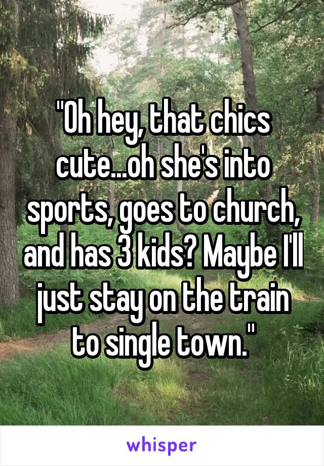 "Oh hey, that chics cute...oh she's into sports, goes to church, and has 3 kids? Maybe I'll just stay on the train to single town."