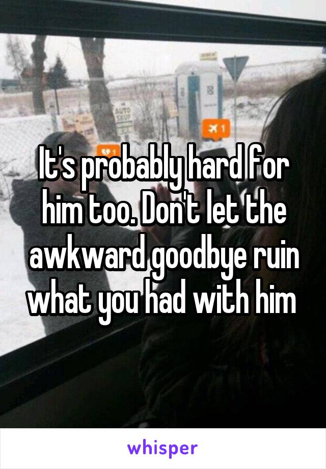 It's probably hard for him too. Don't let the awkward goodbye ruin what you had with him 