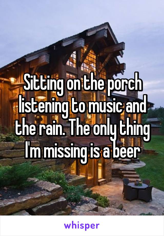 Sitting on the porch listening to music and the rain. The only thing I'm missing is a beer