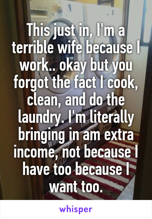 This just in, I'm a terrible wife because I work.. okay but you forgot the fact I cook, clean, and do the laundry. I'm literally bringing in am extra income, not because I have too because I want too.