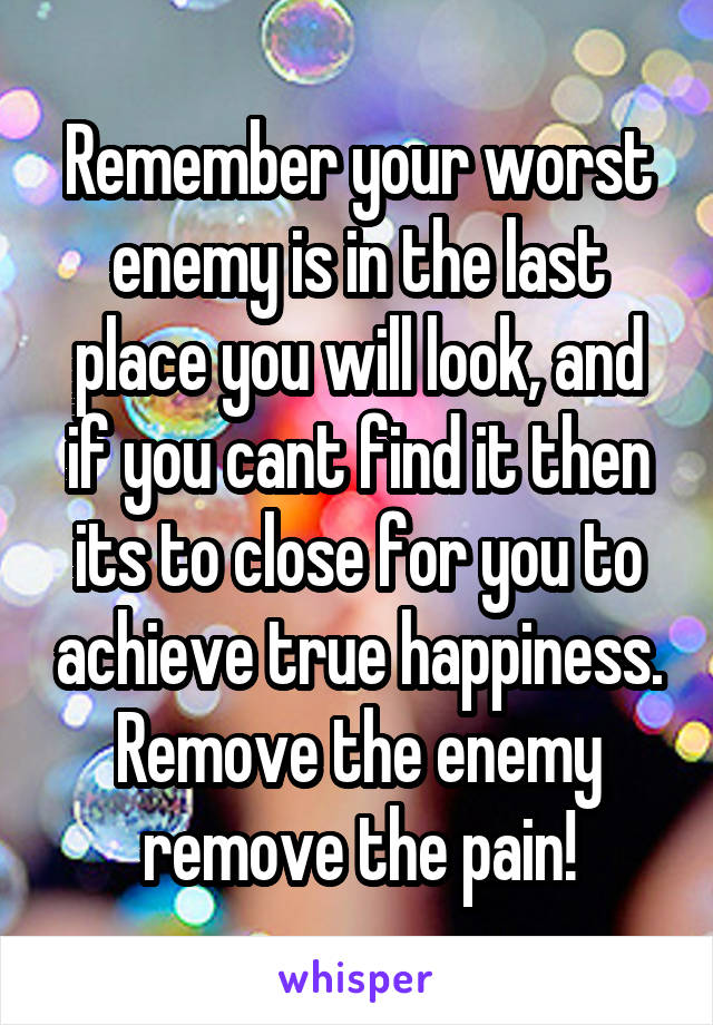 Remember your worst enemy is in the last place you will look, and if you cant find it then its to close for you to achieve true happiness. Remove the enemy remove the pain!