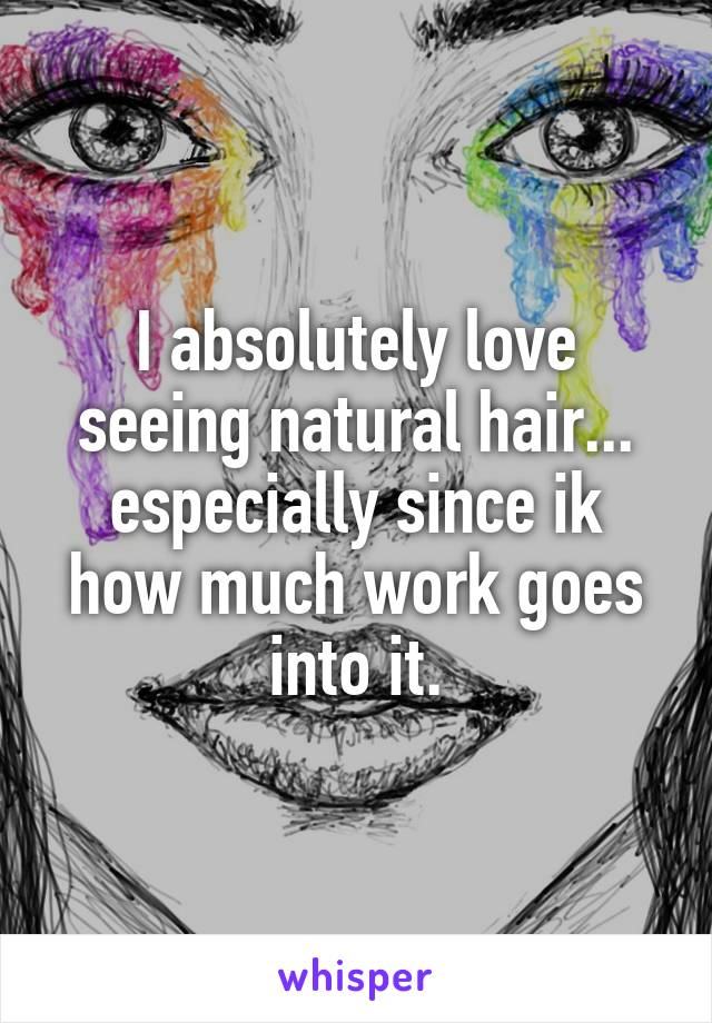 I absolutely love seeing natural hair... especially since ik how much work goes into it.