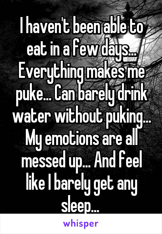 I haven't been able to eat in a few days... Everything makes me puke... Can barely drink water without puking... My emotions are all messed up... And feel like I barely get any sleep... 