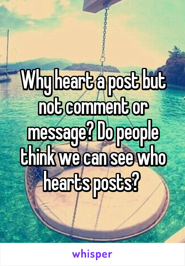 Why heart a post but not comment or message? Do people think we can see who hearts posts? 