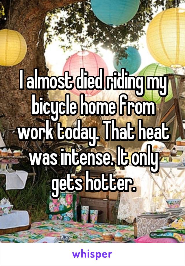 I almost died riding my bicycle home from work today. That heat was intense. It only gets hotter.