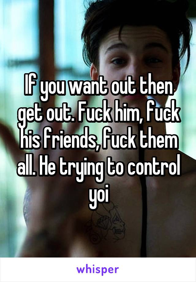 If you want out then get out. Fuck him, fuck his friends, fuck them all. He trying to control yoi