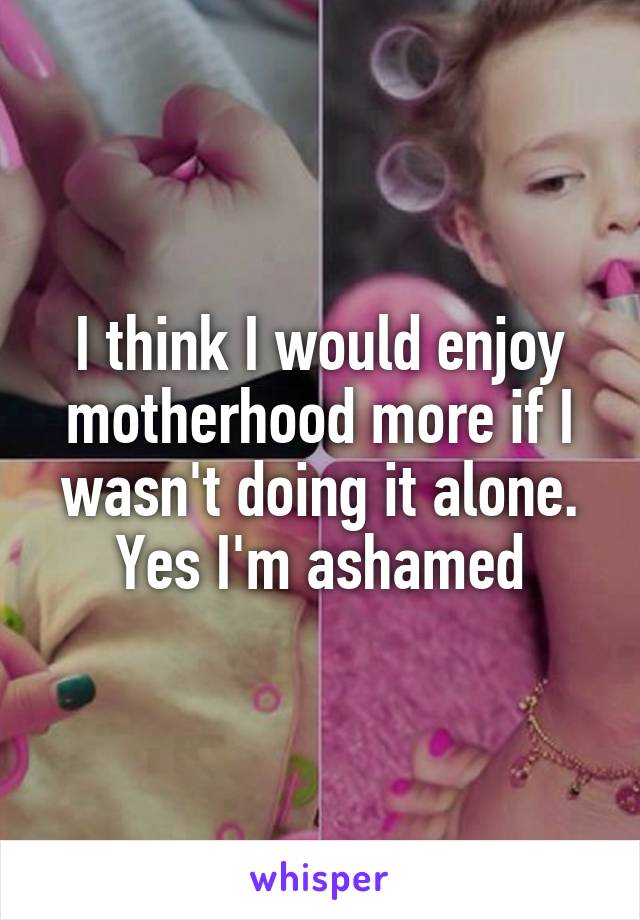 I think I would enjoy motherhood more if I wasn't doing it alone. Yes I'm ashamed