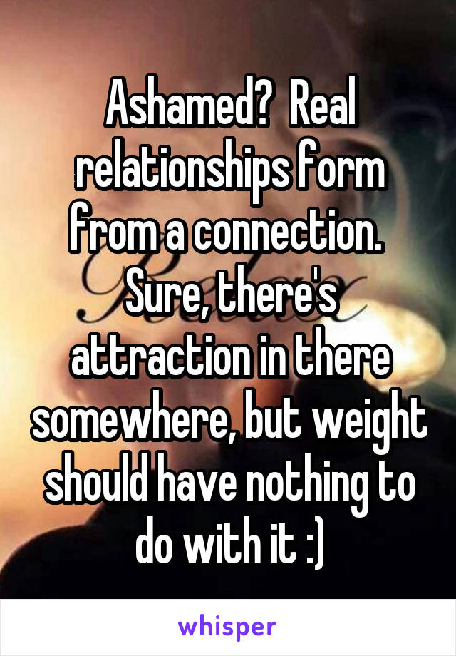 Ashamed?  Real relationships form from a connection.  Sure, there's attraction in there somewhere, but weight should have nothing to do with it :)