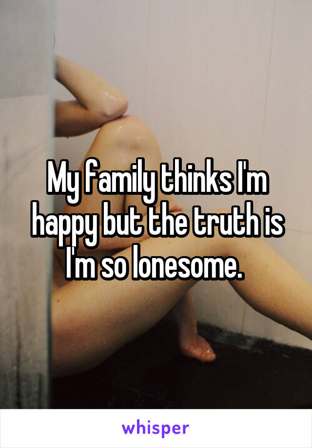 My family thinks I'm happy but the truth is I'm so lonesome. 