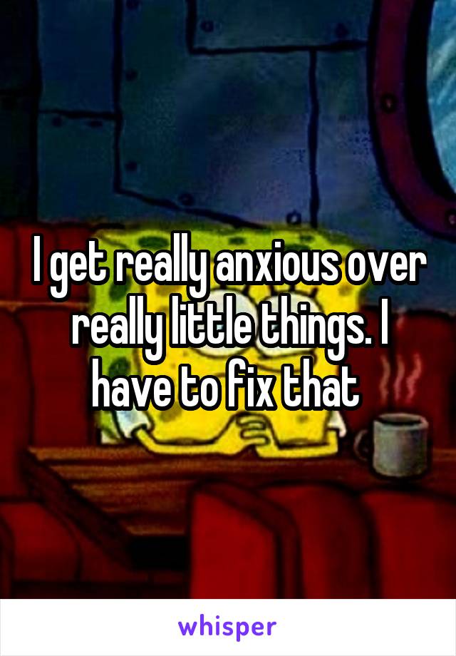 I get really anxious over really little things. I have to fix that 