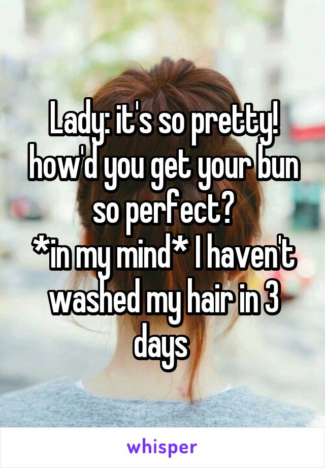 Lady: it's so pretty! how'd you get your bun so perfect?
*in my mind* I haven't washed my hair in 3 days 