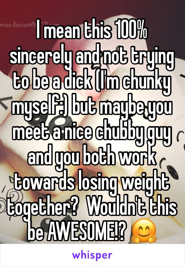 I mean this 100% sincerely and not trying to be a dick (I'm chunky myself:) but maybe you meet a nice chubby guy and you both work towards losing weight together?  Wouldn't this be AWESOME!? 🤗