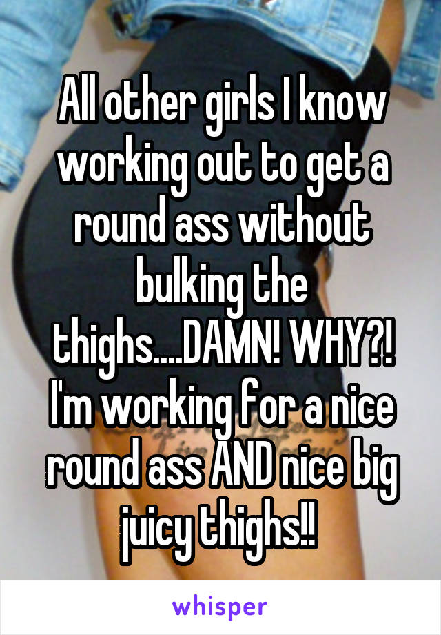 All other girls I know working out to get a round ass without bulking the thighs....DAMN! WHY?! I'm working for a nice round ass AND nice big juicy thighs!! 