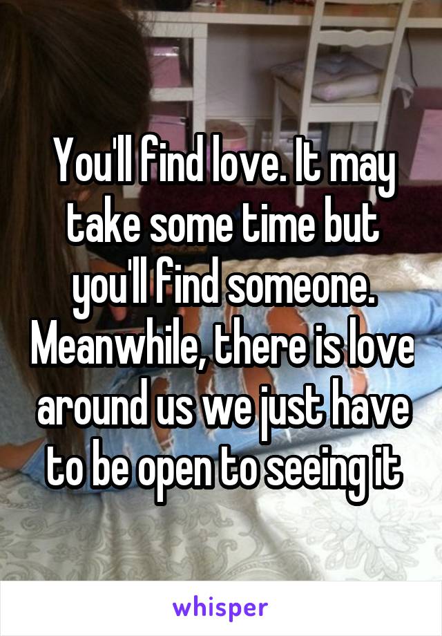 You'll find love. It may take some time but you'll find someone. Meanwhile, there is love around us we just have to be open to seeing it