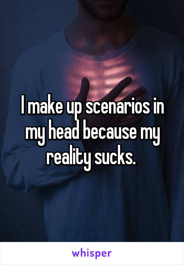 I make up scenarios in my head because my reality sucks. 