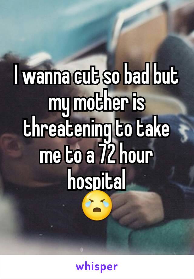 I wanna cut so bad but my mother is threatening to take me to a 72 hour hospital
😭