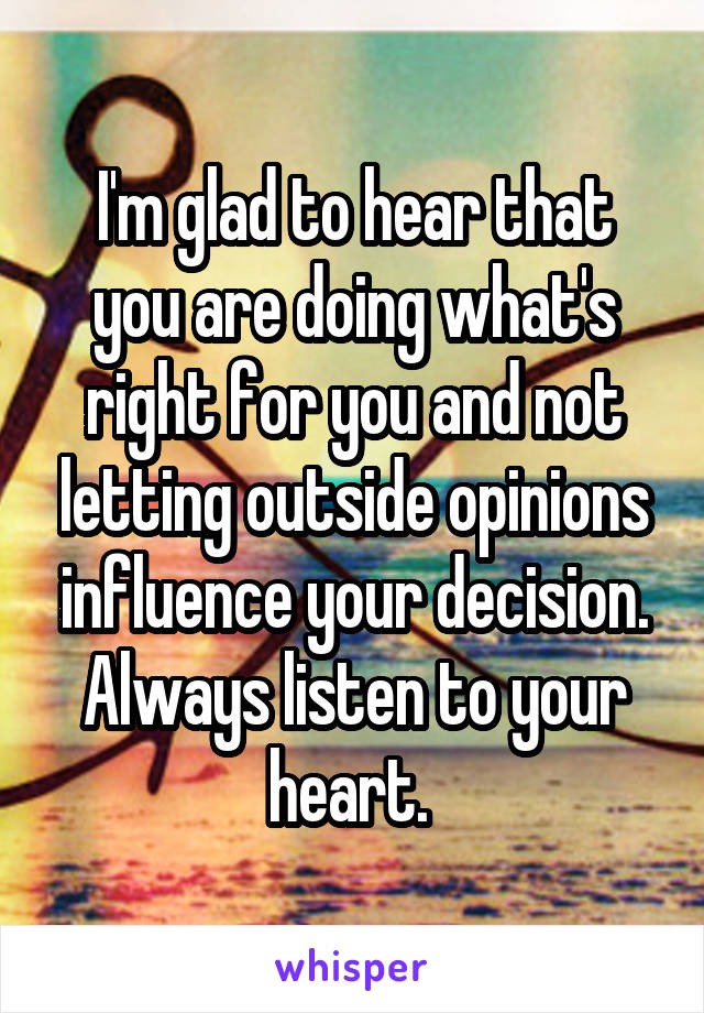 I'm glad to hear that you are doing what's right for you and not letting outside opinions influence your decision. Always listen to your heart. 