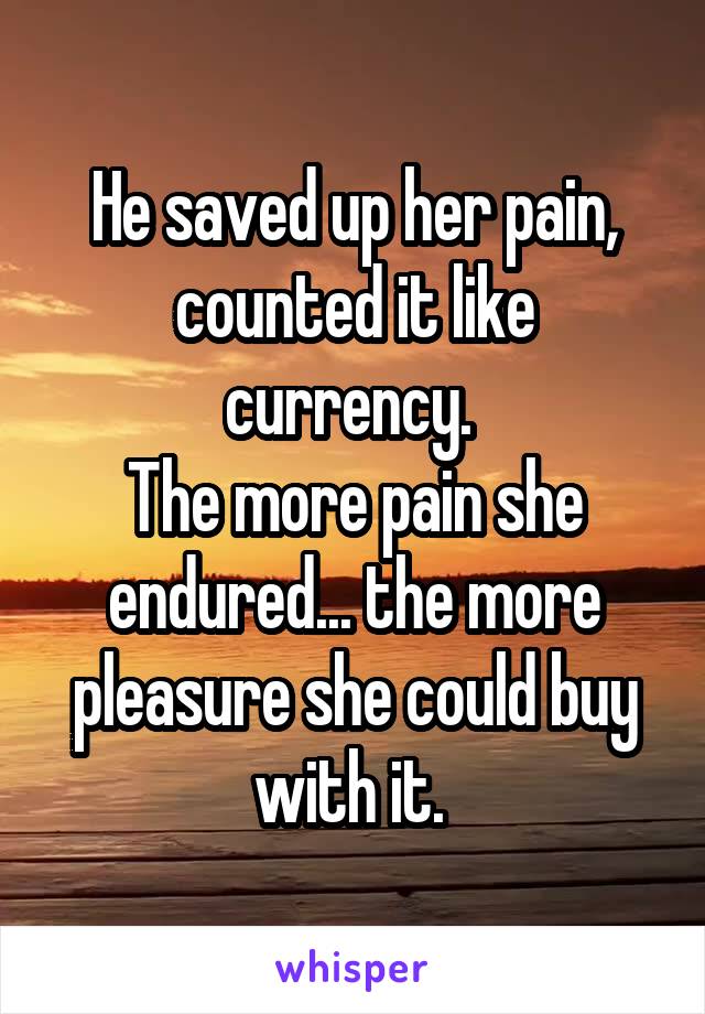 He saved up her pain, counted it like currency. 
The more pain she endured... the more pleasure she could buy with it. 